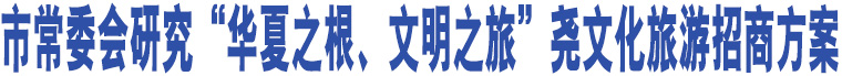 市常委會(huì)研究“華夏之根、文明之旅”堯文化旅游招商方案