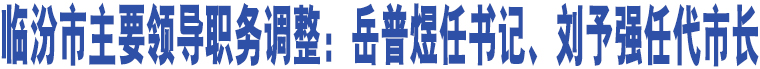 臨汾市主要領(lǐng)導(dǎo)職務(wù)調(diào)整：岳普煜任書記、劉予強(qiáng)任代市長